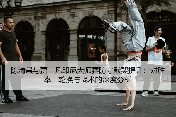 陈清晨与贾一凡印尼大师赛防守默契提升：对胜率、轮换与战术的深度分析