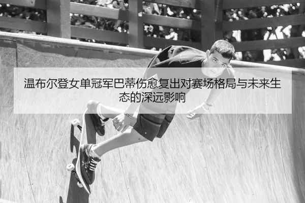 温布尔登女单冠军巴蒂伤愈复出对赛场格局与未来生态的深远影响